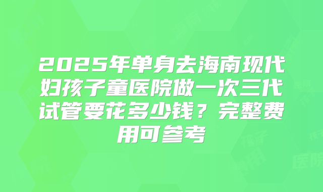 2025年单身去海南现代妇孩子童医院做一次三代试管要花多少钱?完整费用可参考