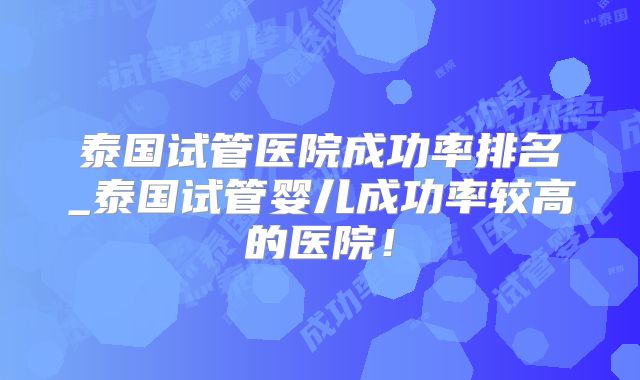泰国试管医院成功率排名_泰国试管婴儿成功率较高的医院！