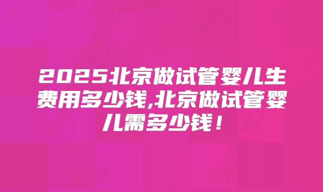 2025北京做试管婴儿生费用多少钱,北京做试管婴儿需多少钱！