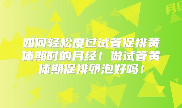 如何轻松度过试管促排黄体期时的月经!做试管黄体期促排卵泡好吗!