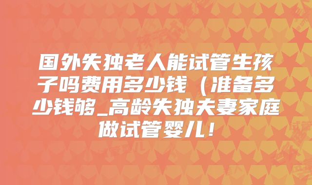 国外失独老人能试管生孩子吗费用多少钱（准备多少钱够_高龄失独夫妻家庭做试管婴儿！