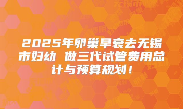 2025年卵巢早衰去无锡市妇幼 做三代试管费用总计与预算规划!