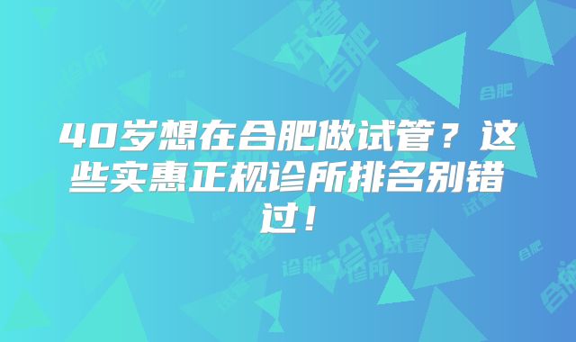 40岁想在合肥做试管？这些实惠正规诊所排名别错过！