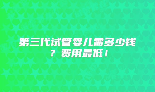 第三代试管婴儿需多少钱?费用最低!