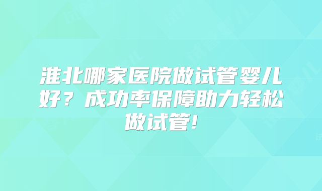 淮北哪家医院做试管婴儿好？成功率保障助力轻松做试管!
