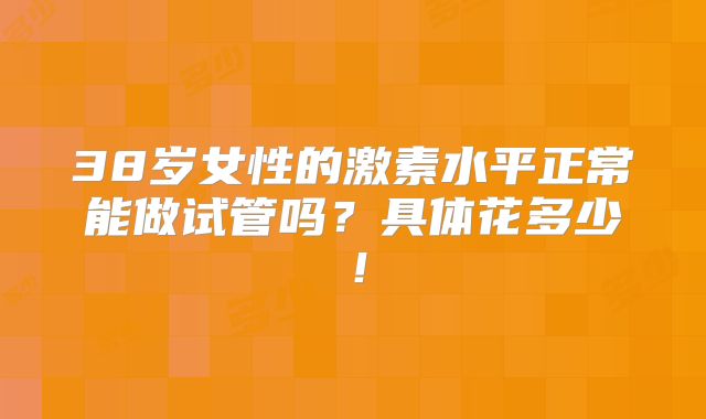 38岁女性的激素水平正常能做试管吗?具体花多少!