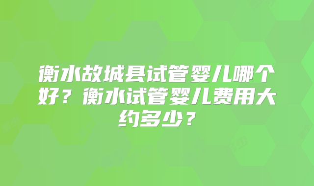 衡水故城县试管婴儿哪个好？衡水试管婴儿费用大约多少？