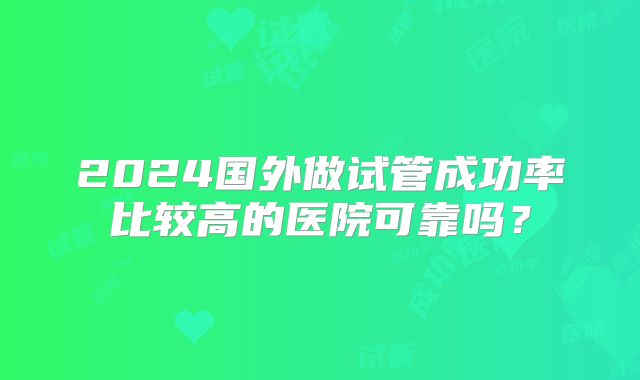 2024国外做试管成功率比较高的医院可靠吗？