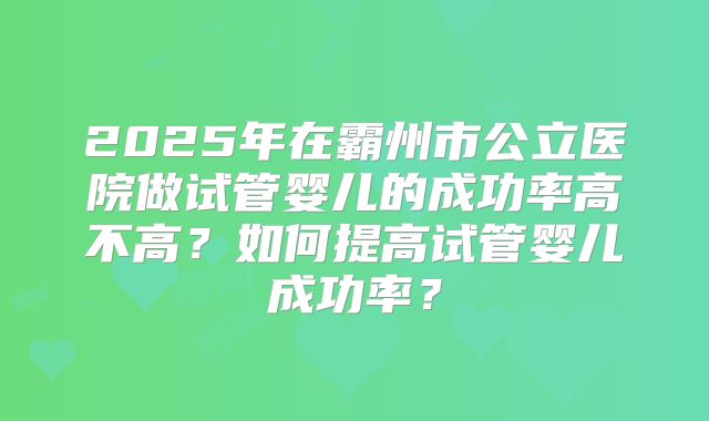 2025年在霸州市公立医院做试管婴儿的成功率高不高？如何提高试管婴儿成功率？