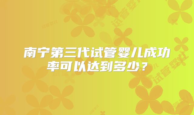南宁第三代试管婴儿成功率可以达到多少?