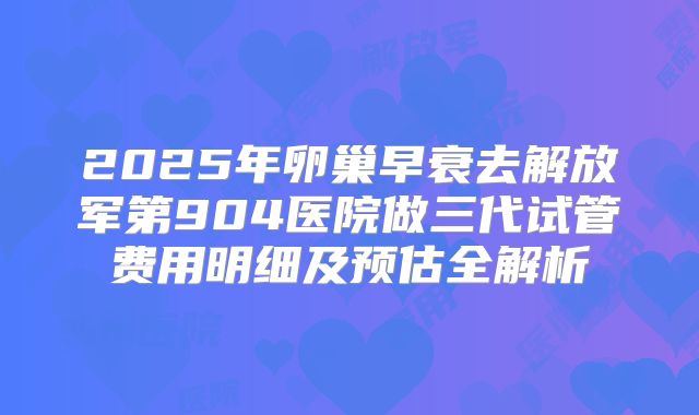 2025年卵巢早衰去解放军第904医院做三代试管费用明细及预估全解析