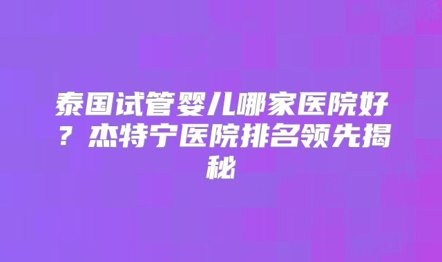 泰国试管婴儿哪家医院好？杰特宁医院排名领先揭秘