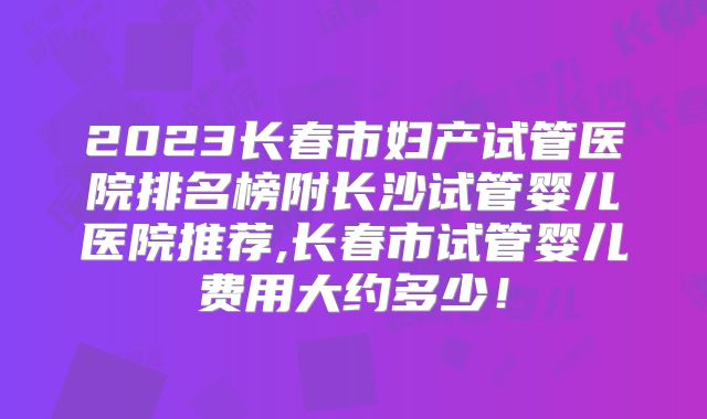 2023长春市妇产试管医院排名榜附长沙试管婴儿医院推荐,长春市试管婴儿费用大约多少！