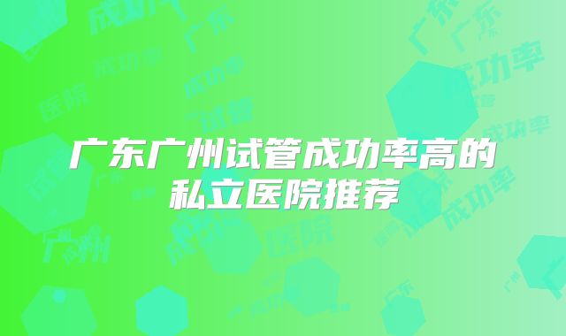 广东广州试管成功率高的私立医院推荐