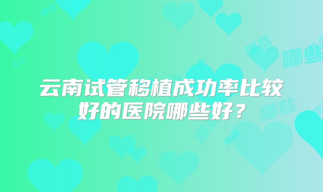 云南试管移植成功率比较好的医院哪些好？