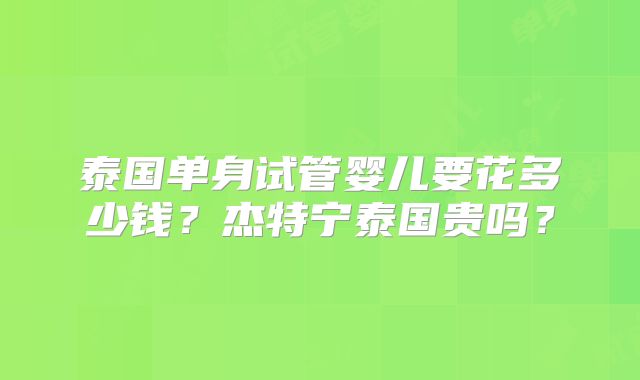 泰国单身试管婴儿要花多少钱?杰特宁泰国贵吗?