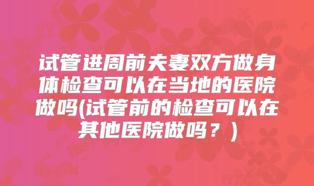 试管进周前夫妻双方做身体检查可以在当地的医院做吗(试管前的检查可以在其他医院做吗？)