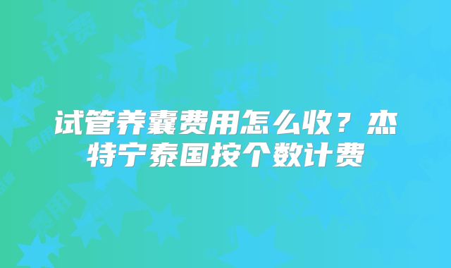 试管养囊费用怎么收?杰特宁泰国按个数计费