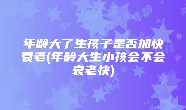 年龄大了生孩子是否加快衰老(年龄大生小孩会不会衰老快)