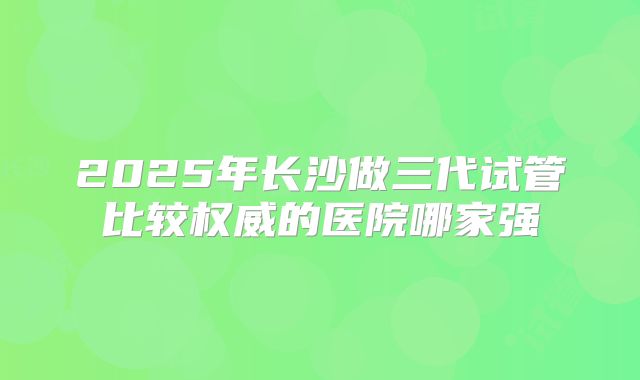 2025年长沙做三代试管比较权威的医院哪家强
