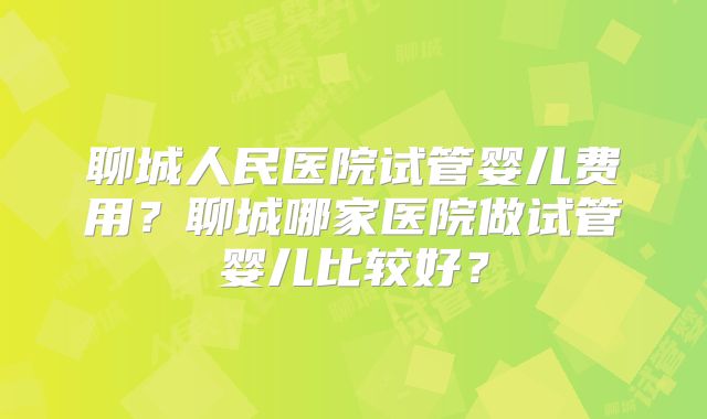聊城人民医院试管婴儿费用？聊城哪家医院做试管婴儿比较好？