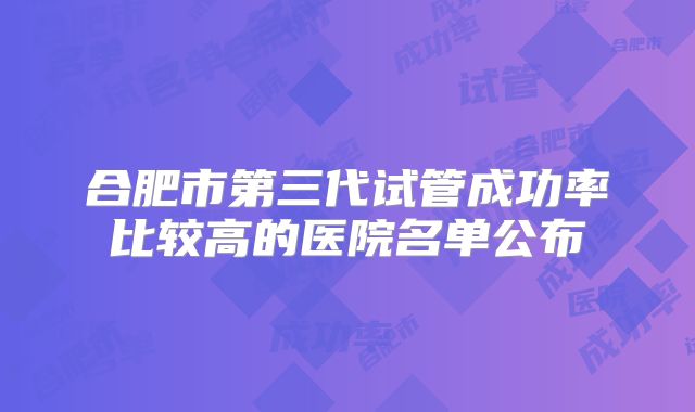 合肥市第三代试管成功率比较高的医院名单公布