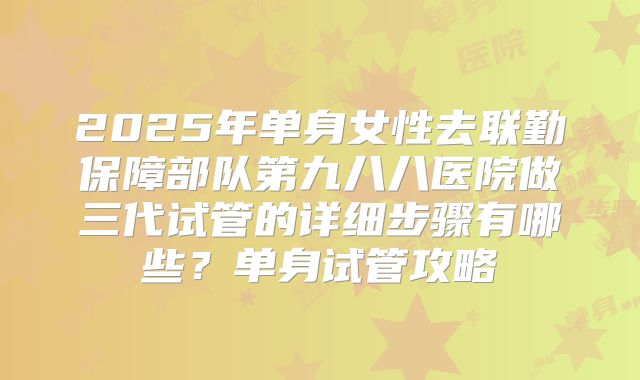2025年单身女性去联勤保障部队第九八八医院做三代试管的详细步骤有哪些？单身试管攻略