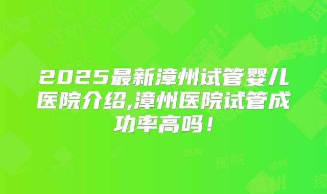 2025最新漳州试管婴儿医院介绍,漳州医院试管成功率高吗！