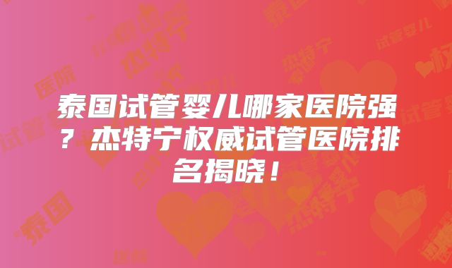 泰国试管婴儿哪家医院强？杰特宁权威试管医院排名揭晓！