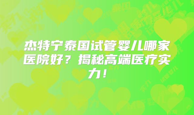 杰特宁泰国试管婴儿哪家医院好？揭秘高端医疗实力！