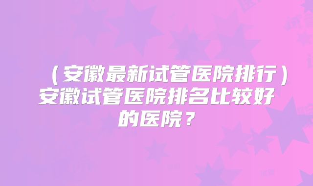 （安徽最新试管医院排行）安徽试管医院排名比较好的医院？