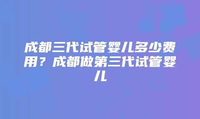 成都三代试管婴儿多少费用?成都做第三代试管婴儿