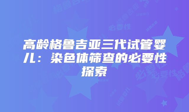 高龄格鲁吉亚三代试管婴儿：染色体筛查的必要性探索