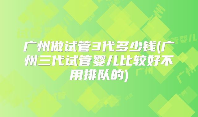 广州做试管3代多少钱(广州三代试管婴儿比较好不用排队的)