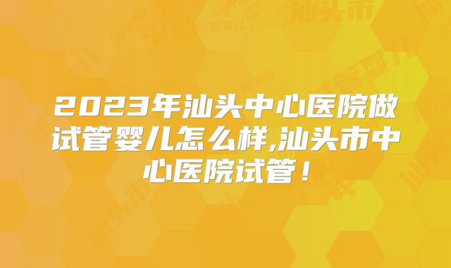 2023年汕头中心医院做试管婴儿怎么样,汕头市中心医院试管！