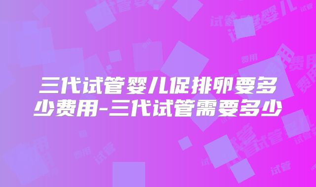 三代试管婴儿促排卵要多少费用-三代试管需要多少
