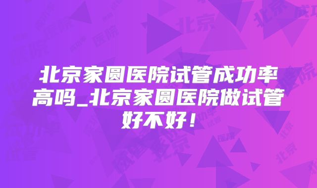 北京家圆医院试管成功率高吗_北京家圆医院做试管好不好!
