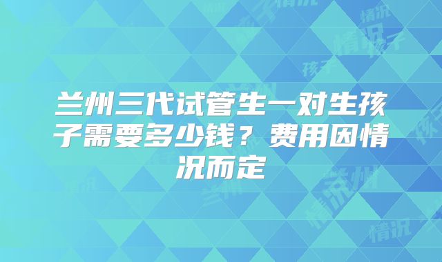 兰州三代试管生一对生孩子需要多少钱?费用因情况而定