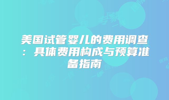 美国试管婴儿的费用调查：具体费用构成与预算准备指南