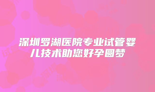 深圳罗湖医院专业试管婴儿技术助您好孕圆梦