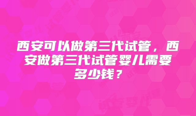 西安可以做第三代试管，西安做第三代试管婴儿需要多少钱？