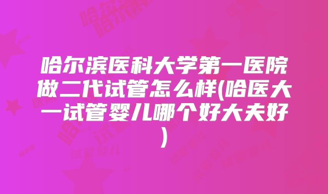 哈尔滨医科大学第一医院做二代试管怎么样(哈医大一试管婴儿哪个好大夫好)