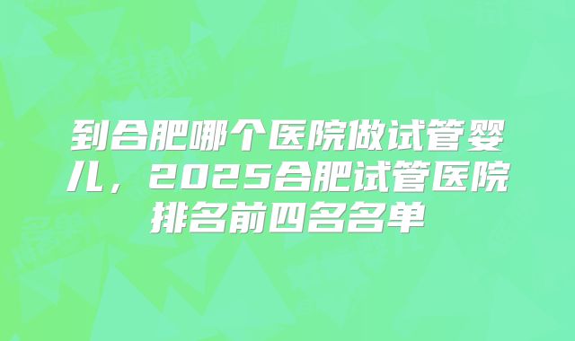 到合肥哪个医院做试管婴儿，2025合肥试管医院排名前四名名单