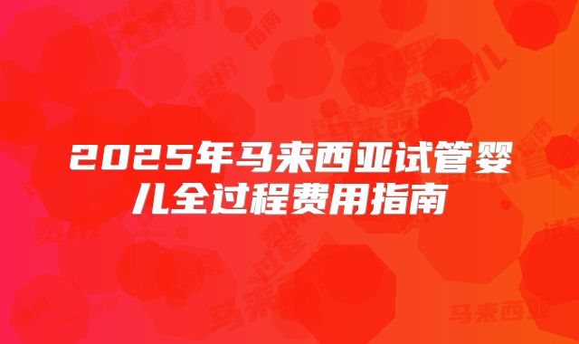 2025年马来西亚试管婴儿全过程费用指南