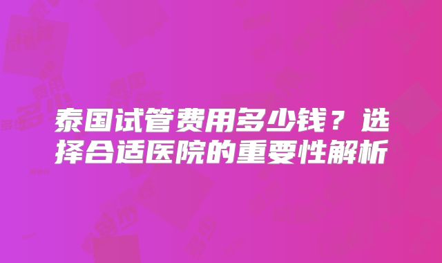 泰国试管费用多少钱?选择合适医院的重要性解析