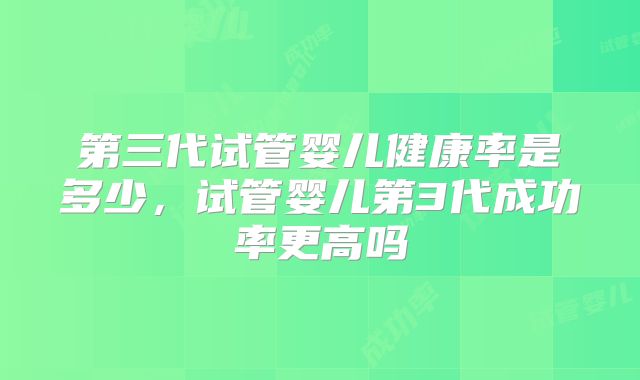 第三代试管婴儿健康率是多少，试管婴儿第3代成功率更高吗