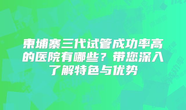 柬埔寨三代试管成功率高的医院有哪些？带您深入了解特色与优势