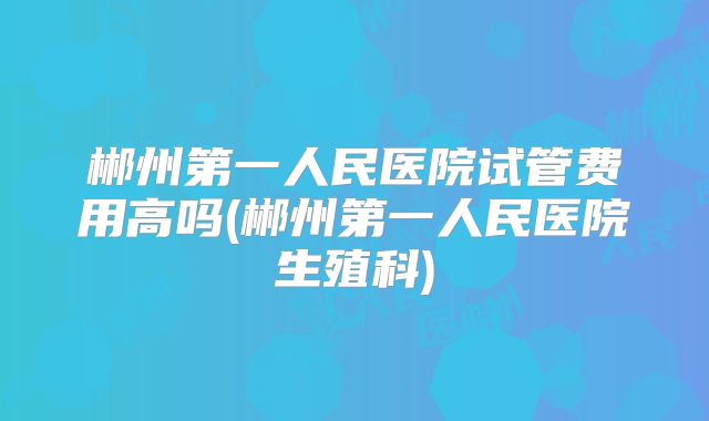 郴州第一人民医院试管费用高吗(郴州第一人民医院生殖科)