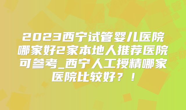 2023西宁试管婴儿医院哪家好2家本地人推荐医院可参考_西宁人工授精哪家医院比较好？！