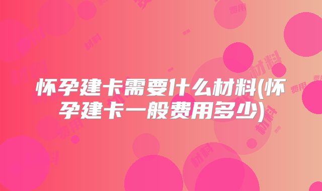 怀孕建卡需要什么材料(怀孕建卡一般费用多少)